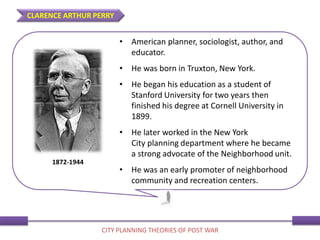 • American planner, sociologist, author, and
educator.
• He was born in Truxton, New York.
• He began his education as a student of
Stanford University for two years then
finished his degree at Cornell University in
1899.
• He later worked in the New York
City planning department where he became
a strong advocate of the Neighborhood unit.
• He was an early promoter of neighborhood
community and recreation centers.
1872-1944
CLARENCE ARTHUR PERRY
CITY PLANNING THEORIES OF POST WAR
 