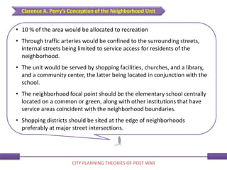 • 10 % of the area would be allocated to recreation
• Through traffic arteries would be confined to the surrounding streets,
internal streets being limited to service access for residents of the
neighborhood.
• The unit would be served by shopping facilities, churches, and a library,
and a community center, the latter being located in conjunction with the
school.
• The neighborhood focal point should be the elementary school centrally
located on a common or green, along with other institutions that have
service areas coincident with the neighborhood boundaries.
• Shopping districts should be sited at the edge of neighborhoods
preferably at major street intersections.
Clarence A. Perry’s Conception of the Neighborhood Unit
CITY PLANNING THEORIES OF POST WAR
 