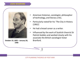 • American historian, sociologist, philosopher
of technology, and literary critic.
• Particularly noted for his ‘The City in History
(1961)’.
• He had a broad career as a writer.
• Influenced by the work of Scottish theorist Sir
Patrick Geddes and worked closely with his
associate the British sociologist Victor
Branford.October 19, 1895 – January 26,
1990
LEWIS MUMFORD
CITY PLANNING THEORIES OF POST WAR
 