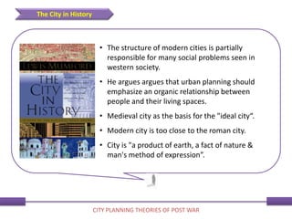• The structure of modern cities is partially
responsible for many social problems seen in
western society.
• He argues argues that urban planning should
emphasize an organic relationship between
people and their living spaces.
• Medieval city as the basis for the "ideal city“.
• Modern city is too close to the roman city.
• City is "a product of earth, a fact of nature &
man's method of expression”.
The City in History
CITY PLANNING THEORIES OF POST WAR
 