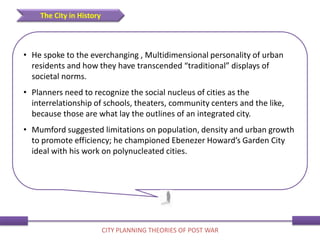 • He spoke to the everchanging , Multidimensional personality of urban
residents and how they have transcended “traditional” displays of
societal norms.
• Planners need to recognize the social nucleus of cities as the
interrelationship of schools, theaters, community centers and the like,
because those are what lay the outlines of an integrated city.
• Mumford suggested limitations on population, density and urban growth
to promote efficiency; he championed Ebenezer Howard’s Garden City
ideal with his work on polynucleated cities.
The City in History
CITY PLANNING THEORIES OF POST WAR
 