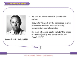 • He was an American urban planner and
author.
• Known for his work on the perceptual form of
urban environments and was an early
proponent of mental mapping.
• His most influential books include ’The Image
of the City (1960)’ and ‘What Time is This
Place? (1972)’.
January 7, 1918 – April 25, 1984
KEVIN ANDREW LYNCH
CITY PLANNING THEORIES OF POST WAR
 