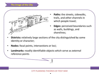 • Paths: the streets, sidewalks,
trails, and other channels in
which people travel;
• Edges: perceived boundaries such
as walls, buildings, and
shorelines;
• Districts: relatively large sections of the city distinguished by some
identity or character;
• Nodes: focal points, intersections or loci;
• Landmarks: readily identifiable objects which serve as external
reference points
The Image of the City
CITY PLANNING THEORIES OF POST WAR
 