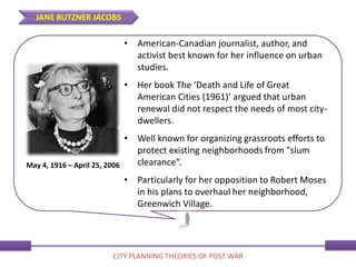 • American-Canadian journalist, author, and
activist best known for her influence on urban
studies.
• Her book The ‘Death and Life of Great
American Cities (1961)’ argued that urban
renewal did not respect the needs of most city-
dwellers.
• Well known for organizing grassroots efforts to
protect existing neighborhoods from "slum
clearance“.
• Particularly for her opposition to Robert Moses
in his plans to overhaul her neighborhood,
Greenwich Village.
May 4, 1916 – April 25, 2006
JANE BUTZNER JACOBS
CITY PLANNING THEORIES OF POST WAR
 