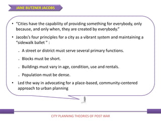 • “Cities have the capability of providing something for everybody, only
because, and only when, they are created by everybody.”
• Jacobs’s four principles for a city as a vibrant system and maintaining a
“sidewalk ballet ” :
₋ A street or district must serve several primary functions.
₋ Blocks must be short.
₋ Buildings must vary in age, condition, use and rentals.
₋ Population must be dense.
• Led the way in advocating for a place-based, community-centered
approach to urban planning
JANE BUTZNER JACOBS
CITY PLANNING THEORIES OF POST WAR
 