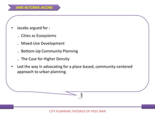 • Jacobs argued for :
₋ Cities as Ecosystems
₋ Mixed-Use Development
₋ Bottom-Up Community Planning
₋ The Case for Higher Density
• Led the way in advocating for a place-based, community-centered
approach to urban planning.
JANE BUTZNER JACOBS
CITY PLANNING THEORIES OF POST WAR
 
