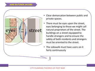 • Clear demarcation between public and
private spaces.
• There must be eyes upon the street,
eyes belonging to those we might call
natural proprietors of the street. The
buildings on a street equipped to
handle strangers and to ensure the
safety of both residents and strangers
must be oriented to the street.
• The sidewalk must have users on it
fairly continuously
JANE BUTZNER JACOBS
CITY PLANNING THEORIES OF POST WAR
 
