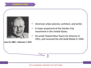 • American urban planner, architect, and writer.
• A major proponent of the Garden City
movement in the United States.
• He wrote Toward New Towns for America in
1951, and received the AIA Gold Medal in 1956.
June 19, 1882 – February 7, 1975
CLARENCE STEIN
CITY PLANNING THEORIES OF POST WAR
 