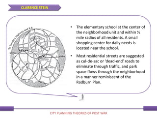 • The elementary school at the center of
the neighborhood unit and within ½
mile radius of all residents. A small
shopping center for daily needs is
located near the school.
• Most residential streets are suggested
as cul-de-sac or ‘dead-end’ roads to
eliminate through traffic, and park
space flows through the neighborhood
in a manner reminiscent of the
Radburn Plan.
CLARENCE STEIN
CITY PLANNING THEORIES OF POST WAR
 