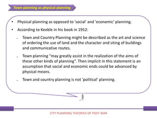 • Physical planning as opposed to 'social' and 'economic‘ planning.
• According to Keeble in his book in 1952:
₋ Town and Country Planning might be described as the art and science
of ordering the use of land and the character and siting of buildings
and communicative routes.
₋ Town planning “may greatly assist in the realization of the aims of
these other kinds of planning”. Then implicit in this statement is an
assumption that social and economic ends could be advanced by
physical means.
₋ Town and country planning is not 'political' planning.
Town planning as physical planning
CITY PLANNING THEORIES OF POST WAR
 