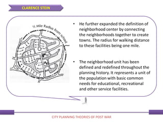 • He further expanded the definition of
neighborhood center by connecting
the neighborhoods together to create
towns. The radius for walking distance
to these facilities being one mile.
• The neighborhood unit has been
defined and redefined throughout the
planning history. It represents a unit of
the population with basic common
needs for educational, recreational
and other service facilities.
CLARENCE STEIN
CITY PLANNING THEORIES OF POST WAR
 