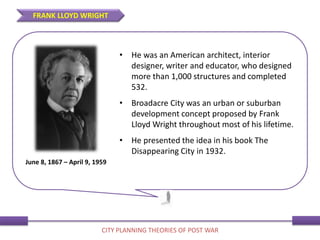• He was an American architect, interior
designer, writer and educator, who designed
more than 1,000 structures and completed
532.
• Broadacre City was an urban or suburban
development concept proposed by Frank
Lloyd Wright throughout most of his lifetime.
• He presented the idea in his book The
Disappearing City in 1932.
June 8, 1867 – April 9, 1959
FRANK LLOYD WRIGHT
CITY PLANNING THEORIES OF POST WAR
 
