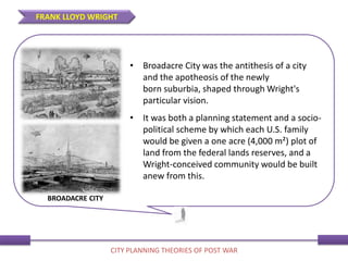 • Broadacre City was the antithesis of a city
and the apotheosis of the newly
born suburbia, shaped through Wright's
particular vision.
• It was both a planning statement and a socio-
political scheme by which each U.S. family
would be given a one acre (4,000 m²) plot of
land from the federal lands reserves, and a
Wright-conceived community would be built
anew from this.
FRANK LLOYD WRIGHT
CITY PLANNING THEORIES OF POST WAR
BROADACRE CITY
 