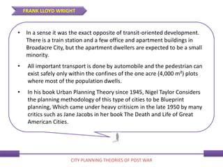 • In a sense it was the exact opposite of transit-oriented development.
There is a train station and a few office and apartment buildings in
Broadacre City, but the apartment dwellers are expected to be a small
minority.
• All important transport is done by automobile and the pedestrian can
exist safely only within the confines of the one acre (4,000 m²) plots
where most of the population dwells.
• In his book Urban Planning Theory since 1945, Nigel Taylor Considers
the planning methodology of this type of cities to be Blueprint
planning, Which came under heavy critisicm in the late 1950 by many
critics such as Jane Jacobs in her book The Death and Life of Great
American Cities.
FRANK LLOYD WRIGHT
CITY PLANNING THEORIES OF POST WAR
 