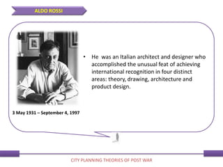 • He was an Italian architect and designer who
accomplished the unusual feat of achieving
international recognition in four distinct
areas: theory, drawing, architecture and
product design.
3 May 1931 – September 4, 1997
ALDO ROSSI
CITY PLANNING THEORIES OF POST WAR
 