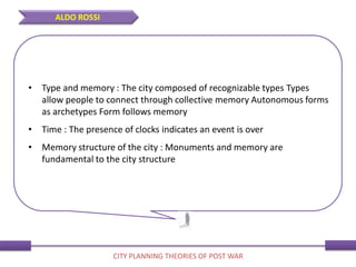 • Type and memory : The city composed of recognizable types Types
allow people to connect through collective memory Autonomous forms
as archetypes Form follows memory
• Time : The presence of clocks indicates an event is over
• Memory structure of the city : Monuments and memory are
fundamental to the city structure
ALDO ROSSI
CITY PLANNING THEORIES OF POST WAR
 