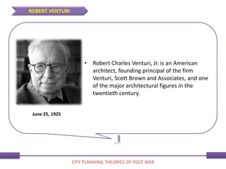 • Robert Charles Venturi, Jr. is an American
architect, founding principal of the firm
Venturi, Scott Brown and Associates, and one
of the major architectural figures in the
twentieth century.
June 25, 1925
ROBERT VENTURI
CITY PLANNING THEORIES OF POST WAR
 