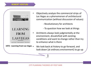 • Objectively analyze the commercial strips of
Las Vegas as a phenomenon of architectural
communication (without discussion of values)
- Revolutionary for architects
- To question how we look at things
• Architects always look judgmentally at the
environment, dissatisfied with existing
conditions and want to change rather than try
to enhance what is there
• We look back at history to go forward, and
look down [at ordinary environment] to go up
1972 - Learning From Las Vegas
ROBERT VENTURI
CITY PLANNING THEORIES OF POST WAR
 