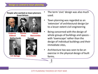 • The term 'civic' design was also much
used.
• Town planning was regarded as an
'extension' of architectural design (or
to a lesser extent civil engineering
• Being concerned with the design of
whole groups of buildings and spaces -
with 'townscape‘ rather than the
design of individual buildings and their
immediate sites,
• Architecture too was seen to be an
exercise in the physical design of built
forms.
Design as central to town planning
CITY PLANNING THEORIES OF POST WAR
Europe
Great Britain
Netherlands
People who worked as town planners
Frederick
Gibberd
H.P. Berlage Le Corbusier
Thomas
Sharp
Patrick
Abercrombie
 