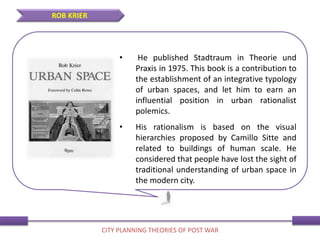 • He published Stadtraum in Theorie und
Praxis in 1975. This book is a contribution to
the establishment of an integrative typology
of urban spaces, and let him to earn an
influential position in urban rationalist
polemics.
• His rationalism is based on the visual
hierarchies proposed by Camillo Sitte and
related to buildings of human scale. He
considered that people have lost the sight of
traditional understanding of urban space in
the modern city.
ROB KRIER
CITY PLANNING THEORIES OF POST WAR
 