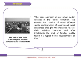 • "The basic approach of our urban design
concept in the 'block' formation. This
enables the creation of many different
spatial configurations of squares and street
sequences that give the individual 'places'
their indelible character and offer
inhabitants the kind of familiar quality
found in a typical Berlin neighborhood, or
Kiez."
ROB KRIER
CITY PLANNING THEORIES OF POST WAR
Roof View of New Town
of Kirchsteigfeld, Potsdam
by Rob Krier and Christoph Kohl
 