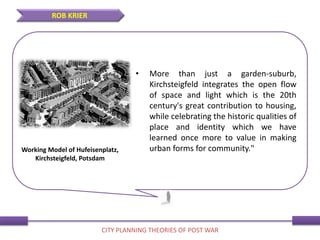• More than just a garden-suburb,
Kirchsteigfeld integrates the open flow
of space and light which is the 20th
century's great contribution to housing,
while celebrating the historic qualities of
place and identity which we have
learned once more to value in making
urban forms for community."
ROB KRIER
CITY PLANNING THEORIES OF POST WAR
Working Model of Hufeisenplatz,
Kirchsteigfeld, Potsdam
 