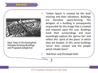 • "Urban Space is created by the built
massing and their elevations. Buildings
are therefore space-forming. The
designer of a building is consequently
responsible for the image that is created
and imposed upon the user. Buildings
mark their surroundings and must
accordingly capture the 'genius loci' and
reflect this 'spirit of the place' in which
they are located. In this sense buildings
'serve' their context and the people
which inhabit them"
• Rob Krier and Christoph Kohl
ROB KRIER
CITY PLANNING THEORIES OF POST WAR
New Town of Kirchsteigfeld,
Potsdam Existing Buildings
and Proposed Completion
 