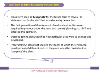 • Plans were seen as 'blueprints' for the future form of towns - as
statements of 'end-states' that would one day be reached.
• The first generation of development plans local authorities were
required to produce under the town and country planning act 1947 also
adopted this approach.
• Detailed zoning plans specified how particular sites were to be used and
developed.
• 'Programming' plans that showed the stages at which the envisaged
development of different parts of the plans would be carried out to
'complete' the plans.
Town plans as detailed blueprints or master plans
CITY PLANNING THEORIES OF POST WAR
 