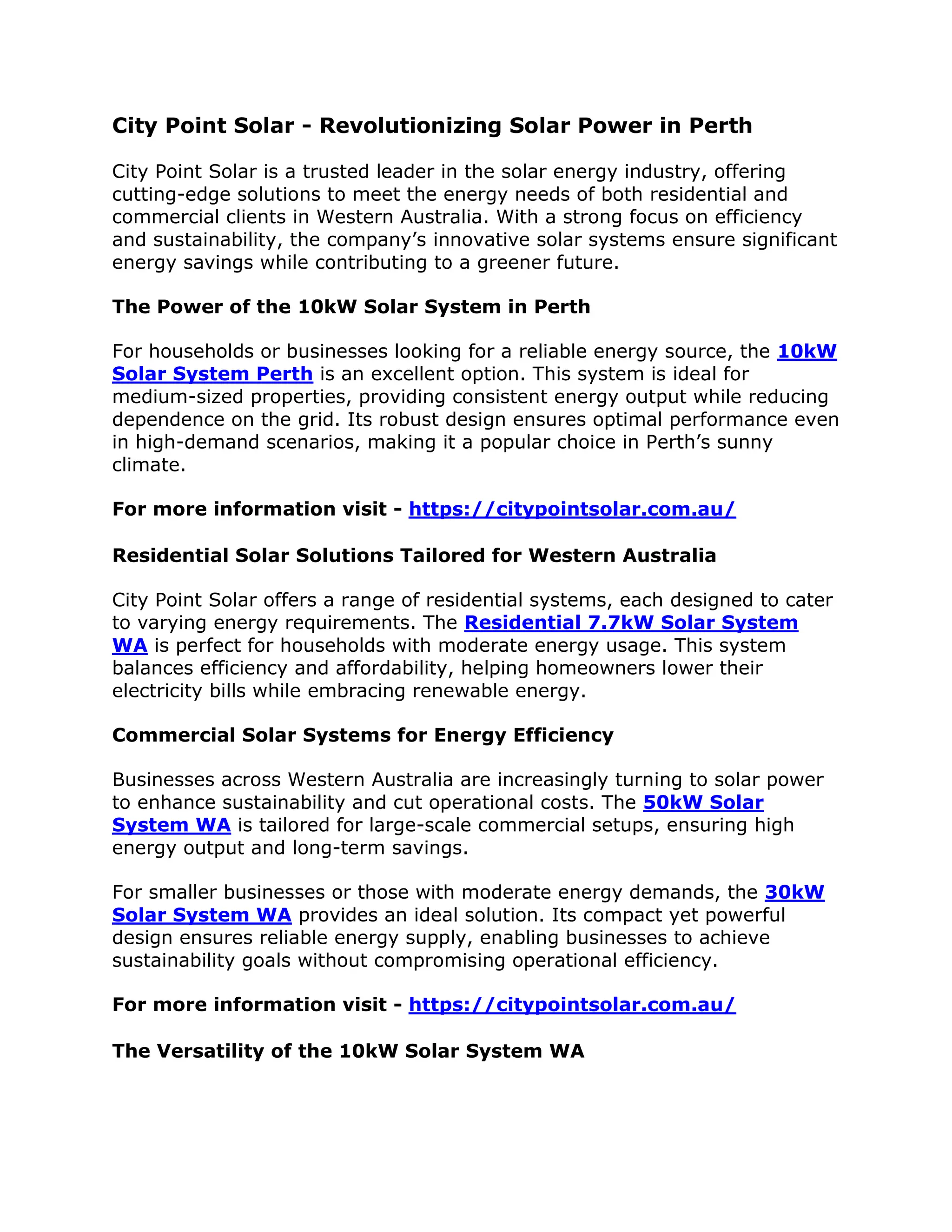 City Point Solar - Revolutionizing Solar Power in Perth
City Point Solar is a trusted leader in the solar energy industry, offering
cutting-edge solutions to meet the energy needs of both residential and
commercial clients in Western Australia. With a strong focus on efficiency
and sustainability, the company’s innovative solar systems ensure significant
energy savings while contributing to a greener future.
The Power of the 10kW Solar System in Perth
For households or businesses looking for a reliable energy source, the 10kW
Solar System Perth is an excellent option. This system is ideal for
medium-sized properties, providing consistent energy output while reducing
dependence on the grid. Its robust design ensures optimal performance even
in high-demand scenarios, making it a popular choice in Perth’s sunny
climate.
For more information visit - https://citypointsolar.com.au/
Residential Solar Solutions Tailored for Western Australia
City Point Solar offers a range of residential systems, each designed to cater
to varying energy requirements. The Residential 7.7kW Solar System
WA is perfect for households with moderate energy usage. This system
balances efficiency and affordability, helping homeowners lower their
electricity bills while embracing renewable energy.
Commercial Solar Systems for Energy Efficiency
Businesses across Western Australia are increasingly turning to solar power
to enhance sustainability and cut operational costs. The 50kW Solar
System WA is tailored for large-scale commercial setups, ensuring high
energy output and long-term savings.
For smaller businesses or those with moderate energy demands, the 30kW
Solar System WA provides an ideal solution. Its compact yet powerful
design ensures reliable energy supply, enabling businesses to achieve
sustainability goals without compromising operational efficiency.
For more information visit - https://citypointsolar.com.au/
The Versatility of the 10kW Solar System WA
 