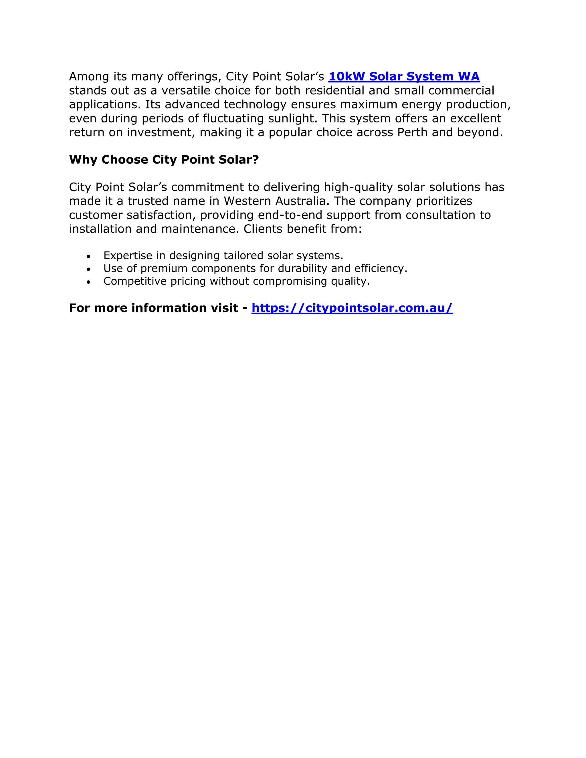 Among its many offerings, City Point Solar’s 10kW Solar System WA
stands out as a versatile choice for both residential and small commercial
applications. Its advanced technology ensures maximum energy production,
even during periods of fluctuating sunlight. This system offers an excellent
return on investment, making it a popular choice across Perth and beyond.
Why Choose City Point Solar?
City Point Solar’s commitment to delivering high-quality solar solutions has
made it a trusted name in Western Australia. The company prioritizes
customer satisfaction, providing end-to-end support from consultation to
installation and maintenance. Clients benefit from:
 Expertise in designing tailored solar systems.
 Use of premium components for durability and efficiency.
 Competitive pricing without compromising quality.
For more information visit - https://citypointsolar.com.au/
 