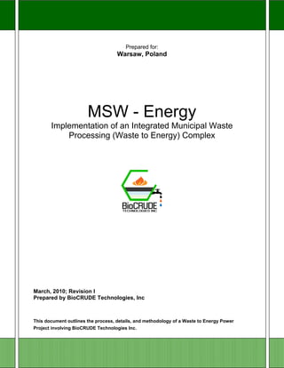 1 

 

                                        Prepared for:
                                    Warsaw, Poland




                       MSW - Energy
       Implementation of an Integrated Municipal Waste
           Processing (Waste to Energy) Complex




March, 2010; Revision I
Prepared by BioCRUDE Technologies, Inc



This document outlines the process, details, and methodology of a Waste to Energy Power
Project involving BioCRUDE Technologies Inc.
 