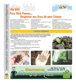 www.cityposto.com.br - twitter/cityposto.com - www.cityposto.blogspot.com
                                                                             city kids
                                                                             city kids
                                                                             Para Você Pensar...
                                                                                       Despertar nas Asas de uma Criança
                                                                             Já pensaste em desper tar e começar a     Criaturas apaixonantes...                   Acreditando que nossos problemas são pe-
                                                                             vida nas asas de uma criança?             E sabe do que mais...                       quenininhos
                                                                             Ah... se pudéssemos começar o dia nas     Deveríamos dormir e acordar com a alma      e que logo logo se resolvem...
                                                                             asas de uma criança....                   dos pequeninos...                           Devemos ser adultos só ao longo do dia...
                                                                             Então seria começar muito bem...          Já imaginou que maravilha?                  onde resolvemos nossas preocupações...
                                                                             Afinal, os pequeninos são geniais...      Sonhar com coisas simples e delicadas...    para depois deixa-las num cantinho qualquer
                                                                             Possuem um frescor incomparável...        e acordar leve... sem preocupações... sem   e novamente deitar a cabeça no travesseiro
                                                                             São doces e delicados...                  preconceitos...                             e sonhar maravilhas tudo outra vez!!!

                                                                                                                             Plante Girassol
                                                                             “Fica decretado que, a partir desse instante, haverá girassóis em todas as janelas;
                                                                             que os girassóis terão direito a abrir-se dentro da sombra; e que as janelas devem
                                                                             permanecer o dia inteiro abertas para o verde, onde cresce a esperança.”
                                                                             Tiago de Mello
                                                                             	       Encha os vasos de terra.
                                                                             Coloque as sementes sobre ela e depois cubra com uma camada
                                                                             fina de terra 3 vezes maior do que o tamanho das sementes.
                                                                             	       Regue bastante, mas sem encharcar.
                                                                             	       Utilize um regador para a água cair em forma de chuva.
                                                                             Importante
                                                                             	       • Escolha bem a localização do vaso, lembrando que os
                                                                             girassóis vão girar a flor na direção do sol.




                         06
  Edição 011
  Setembro e
Outubro de 2012
 