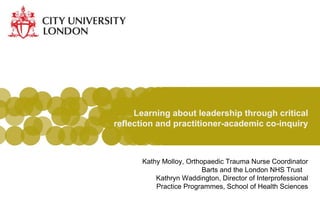 Learning about leadership through critical reflection and practitioner-academic co-inquiry Kathy Molloy, Orthopaedic Trauma Nurse Coordinator Barts and the London NHS Trust  Kathryn Waddington, Director of Interprofessional Practice Programmes, School of Health Sciences 