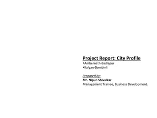 Project Report: City Profile
•Ambernath-Badlapur
•Kalyan-Dombivli

Prepared by:
Mr. Nipun Shivalkar
Management Trainee, Business Development.
 