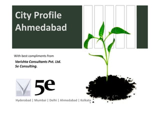 City Profile
City Profile
Ahmedabad

With best compliments from
With best compliments from
Varishta Consultants Pvt. Ltd.
5e Consulting.




 Hyderabad | Mumbai | Delhi | Ahmedabad | Kolkata
 
