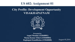 US 602: Assignment 01
City Profile: Development Opportunity
VISAKHAPATNAM
Presented by:
Aupal Mondal (153040001)
Manoj Kumar Elluri (153040004)
Raghupati Kandiboina (153040008) August 05,2016`
 