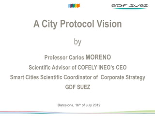 DIRECTION COMMERCIALE & MARKETING GROUPE




                   A City Protocol Vision
                                            by
                          Professor Carlos MORENO
                Scientific Advisor of COFELY INEO’s CEO
    Smart Cities Scientific Coordinator of Corporate Strategy
                                       GDF SUEZ

                                  Barcelona, 16th of July 2012

                                                                 1
 