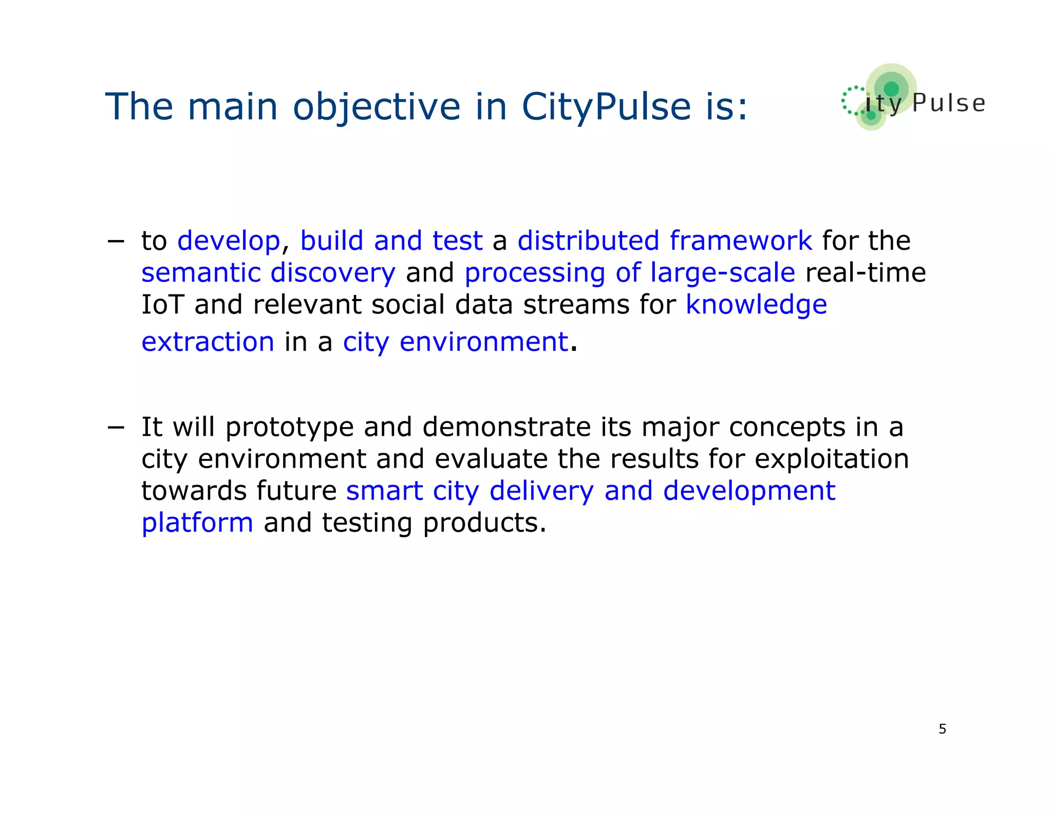 5
The main objective in CityPulse is:
− to develop, build and test a distributed framework for the
semantic discovery and processing of large-scale real-time
IoT and relevant social data streams for knowledge
extraction in a city environment.
− It will prototype and demonstrate its major concepts in a
city environment and evaluate the results for exploitation
towards future smart city delivery and development
platform and testing products.
 