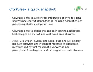 2
CityPulse– a quick snapshot
− CityPulse aims to support the integration of dynamic data
sources and context-dependent on-demand adaptations of
processing chains during run-time.
− CityPulse aims to bridge the gap between the application
technologies on the IoT and real world data streams.
− It will use Cyber-Physical and Social data and will employ
big data analytics and intelligent methods to aggregate,
interpret and extract meaningful knowledge and
perceptions from large sets of heterogeneous data streams.
 