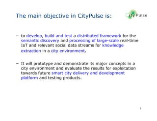5
The main objective in CityPulse is:
− to develop, build and test a distributed framework for the
semantic discovery and processing of large-scale real-time
IoT and relevant social data streams for knowledge
extraction in a city environment.
− It will prototype and demonstrate its major concepts in a
city environment and evaluate the results for exploitation
towards future smart city delivery and development
platform and testing products.
 