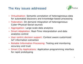 7
The Key issues addressed
− Virtualisation: Semantic annotation of heterogeneous data
for automated discovery and knowledge-based processing
− Federation: On demand integration of heterogeneous
Cyber-Physical-Social sources
− Aggregation: Large-scale data analytics
− Smart Adaptation: Real-Time interpretation and data
analytics control
− User centric decision support: Context aware customized
IoT information extraction
− Reliable Information Processing: Testing and monitoring
accuracy and trust
− Smart City Applications: Application programming interface
for rapid prototyping
 