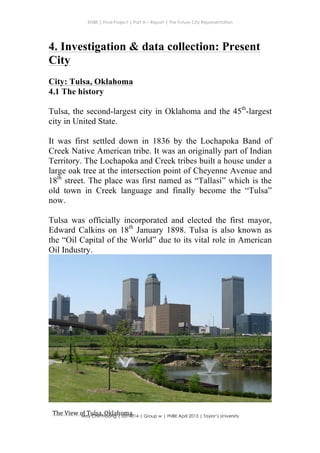 ENBE | Final Project | Part A – Report | The Future City Representation
	
  
Moy Chin Hoong | 0314014 | Group w | FNBE April 2013 | Taylor’s University
	
  
	
  
4. Investigation & data collection: Present
City
City: Tulsa, Oklahoma
4.1 The history
Tulsa, the second-largest city in Oklahoma and the 45th
-largest
city in United State.
It was first settled down in 1836 by the Lochapoka Band of
Creek Native American tribe. It was an originally part of Indian
Territory. The Lochapoka and Creek tribes built a house under a
large oak tree at the intersection point of Cheyenne Avenue and
18th
street. The place was first named as “Tallasi” which is the
old town in Creek language and finally become the “Tulsa”
now.
Tulsa was officially incorporated and elected the first mayor,
Edward Calkins on 18th
January 1898. Tulsa is also known as
the “Oil Capital of the World” due to its vital role in American
Oil Industry.
The	
  View	
  of	
  Tulsa,	
  Oklahoma.	
  
 