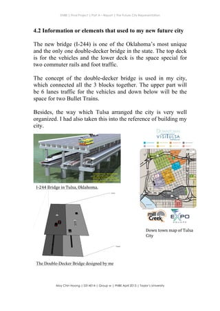 ENBE | Final Project | Part A – Report | The Future City Representation
	
  
Moy Chin Hoong | 0314014 | Group w | FNBE April 2013 | Taylor’s University
	
  
	
  
4.2 Information or elements that used to my new future city
The new bridge (I-244) is one of the Oklahoma’s most unique
and the only one double-decker bridge in the state. The top deck
is for the vehicles and the lower deck is the space special for
two commuter rails and foot traffic.
The concept of the double-decker bridge is used in my city,
which connected all the 3 blocks together. The upper part will
be 6 lanes traffic for the vehicles and down below will be the
space for two Bullet Trains.
Besides, the way which Tulsa arranged the city is very well
organized. I had also taken this into the reference of building my
city.
	
  
The Double-Decker Bridge designed by me
I-­‐244	
  Bridge	
  in	
  Tulsa,	
  Oklahoma.	
  	
  
MTTA
Transit
Station
VisitTulsa.com
Down	
  town	
  map	
  of	
  Tulsa	
  
City	
  
 