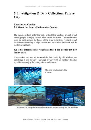 ENBE | Final Project | Part A – Report | The Future City Representation
	
  
Moy Chin Hoong | 0314014 | Group w | FNBE April 2013 | Taylor’s University
	
  
	
  
5. Investigation & Data Collection: Future
City
Underwater Condos
5.1 About the Future Underwater Condos
The Condos is built under the water with all the windows around, which
enable people to enjoy the full view under the water. The condo could
even fix lights around the bones of the Sligo to let their residents watch
the salmon schooling at night around the underwater landmark off the
western waterfront.
5.2 What information or elements that I can use for my new
future city?
I have taken the idea of surround the hotel suits by all windows and
transferred it into my city. I covered my city with all windows to allow
my citizens to enjoy the beauty of the underwater.
The	
  suits	
  is	
  fully	
  covered	
  by	
  
windows	
  
The	
  people	
  can	
  enjoy	
  the	
  beauty	
  of	
  underwater	
  by	
  just	
  looking	
  out	
  the	
  windows.	
  
 