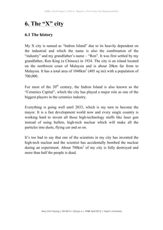 ENBE | Final Project | Part A – Report | The Future City Representation
	
  
Moy Chin Hoong | 0314014 | Group w | FNBE April 2013 | Taylor’s University
	
  
	
  
6. The “X” city
6.1 The history
My X city is named as “Indron Island” due to its heavily dependent on
the industrial and which the name is also the combination of the
“industry” and my grandfather’s name – “Ron”. It was first settled by my
grandfather, Ron King (a Chinese) in 1924. The city is an island located
on the northwest coast of Malaysia and is about 20km far from to
Malaysia. It has a total area of 1048km2
(405 sq mi) with a population of
700,000.
For most of the 20th
century, the Indron Island is also known as the
“Ceramics Capital”, which the city has played a major role as one of the
biggest players in the ceramics industry.
Everything is going well until 2033, which is my turn to become the
mayor. It is a fast development world now and every single country is
working hard to invent all those high-technology stuffs like laser gun
instead of using bullets, high-tech nuclear which will make all the
particles into dusts, flying car and so on.
It’s too bad to say that one of the scientists in my city has invented the
high-tech nuclear and the scientist has accidentally bombed the nuclear
during an experiment. About 700km2
of my city is fully destroyed and
more than half the people is dead.
 
