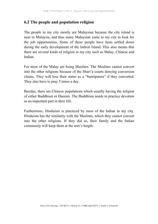 ENBE | Final Project | Part A – Report | The Future City Representation
	
  
Moy Chin Hoong | 0314014 | Group w | FNBE April 2013 | Taylor’s University
	
  
	
  
6.2 The people and population religion
The people in my city mostly are Malaysian because the city island is
near to Malaysia, and thus many Malaysian came to my city to look for
the job opportunities. Some of these people have been settled down
during the early development of the Indron Island. This also means that
there are several kinds of religion in my city such as Malay, Chinese and
Indian.
For most of the Malay are being Muslims. The Muslims cannot convert
into the other religions because of the Shari’a courts denying conversion
claims. They will lose their status as a “bumiputera” if they converted.
They also have to pray 5 times a day.
Besides, there are Chinese populations which usually having the religion
of either Buddhism or Daoism. The Buddhism needs to practice devotion
as an important part in their life.
Furthermore, Hinduism is practiced by most of the Indian in my city.
Hinduism has the similarity with the Muslims, which they cannot convert
into the other religions. If they did so, their family and the Indian
community will keep them at the arm’s length.
 