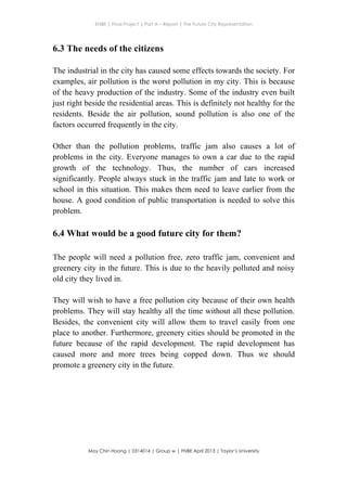 ENBE | Final Project | Part A – Report | The Future City Representation
	
  
Moy Chin Hoong | 0314014 | Group w | FNBE April 2013 | Taylor’s University
	
  
	
  
6.3 The needs of the citizens
The industrial in the city has caused some effects towards the society. For
examples, air pollution is the worst pollution in my city. This is because
of the heavy production of the industry. Some of the industry even built
just right beside the residential areas. This is definitely not healthy for the
residents. Beside the air pollution, sound pollution is also one of the
factors occurred frequently in the city.
Other than the pollution problems, traffic jam also causes a lot of
problems in the city. Everyone manages to own a car due to the rapid
growth of the technology. Thus, the number of cars increased
significantly. People always stuck in the traffic jam and late to work or
school in this situation. This makes them need to leave earlier from the
house. A good condition of public transportation is needed to solve this
problem.
6.4 What would be a good future city for them?
The people will need a pollution free, zero traffic jam, convenient and
greenery city in the future. This is due to the heavily polluted and noisy
old city they lived in.
They will wish to have a free pollution city because of their own health
problems. They will stay healthy all the time without all these pollution.
Besides, the convenient city will allow them to travel easily from one
place to another. Furthermore, greenery cities should be promoted in the
future because of the rapid development. The rapid development has
caused more and more trees being copped down. Thus we should
promote a greenery city in the future.
 