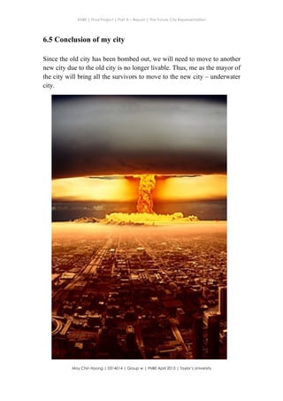 ENBE | Final Project | Part A – Report | The Future City Representation
	
  
Moy Chin Hoong | 0314014 | Group w | FNBE April 2013 | Taylor’s University
	
  
	
  
6.5 Conclusion of my city
Since the old city has been bombed out, we will need to move to another
new city due to the old city is no longer livable. Thus, me as the mayor of
the city will bring all the survivors to move to the new city – underwater
city.
 