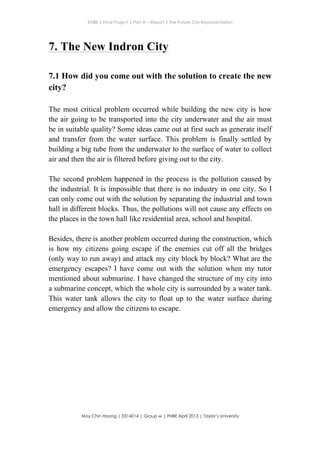 ENBE | Final Project | Part A – Report | The Future City Representation
	
  
Moy Chin Hoong | 0314014 | Group w | FNBE April 2013 | Taylor’s University
	
  
	
  
7. The New Indron City
7.1 How did you come out with the solution to create the new
city?
The most critical problem occurred while building the new city is how
the air going to be transported into the city underwater and the air must
be in suitable quality? Some ideas came out at first such as generate itself
and transfer from the water surface. This problem is finally settled by
building a big tube from the underwater to the surface of water to collect
air and then the air is filtered before giving out to the city.
The second problem happened in the process is the pollution caused by
the industrial. It is impossible that there is no industry in one city. So I
can only come out with the solution by separating the industrial and town
hall in different blocks. Thus, the pollutions will not cause any effects on
the places in the town hall like residential area, school and hospital.
Besides, there is another problem occurred during the construction, which
is how my citizens going escape if the enemies cut off all the bridges
(only way to run away) and attack my city block by block? What are the
emergency escapes? I have come out with the solution when my tutor
mentioned about submarine. I have changed the structure of my city into
a submarine concept, which the whole city is surrounded by a water tank.
This water tank allows the city to float up to the water surface during
emergency and allow the citizens to escape.
 