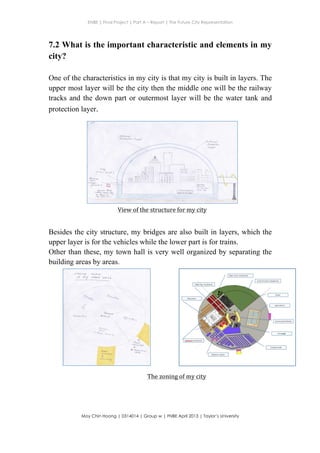 ENBE | Final Project | Part A – Report | The Future City Representation
	
  
Moy Chin Hoong | 0314014 | Group w | FNBE April 2013 | Taylor’s University
	
  
	
  
7.2 What is the important characteristic and elements in my
city?
One of the characteristics in my city is that my city is built in layers. The
upper most layer will be the city then the middle one will be the railway
tracks and the down part or outermost layer will be the water tank and
protection layer.
Besides the city structure, my bridges are also built in layers, which the
upper layer is for the vehicles while the lower part is for trains.
Other than these, my town hall is very well organized by separating the
building areas by areas.


S$
$
I(
*
d,
v$l--trs)
is$i
f
$d-El
$st;
$$r$
aog
dc(
e9o
=l6d
t-t
,
t
s-
{
s
v
..X
s
R.

{Y.
$a,:t?-*-,,*r**'..',:;,,
&t
s


I
.-F:
VT
T
$
b
t
t
s
t
R{
{r
LI
tr
E
LI
tr
d
IIJ
Itrt
99gc,eoOo€
9eoa.dscg
View	
  of	
  the	
  structure	
  for	
  my	
  city	
  
:' ,l
The	
  zoning	
  of	
  my	
  city	
  
 